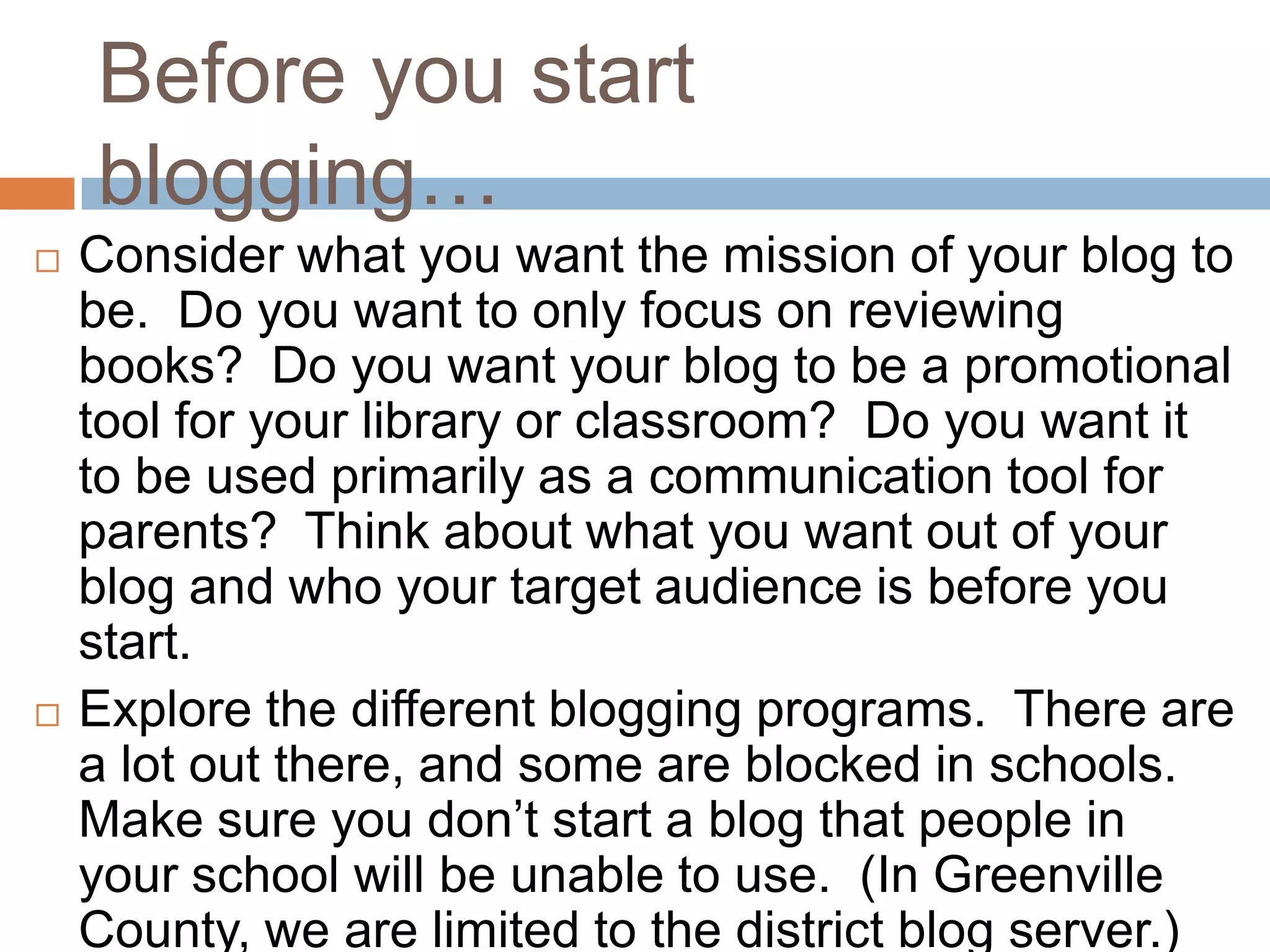 Before you start
    blogging…
   Consider what you want the mission of your blog to
    be. Do you want to only focus on reviewing
    books? Do you want your blog to be a promotional
    tool for your library or classroom? Do you want it
    to be used primarily as a communication tool for
    parents? Think about what you want out of your
    blog and who your target audience is before you
    start.
   Explore the different blogging programs. There are
    a lot out there, and some are blocked in schools.
    Make sure you don’t start a blog that people in
    your school will be unable to use. (In Greenville
    County, we are limited to the district blog server.)
 