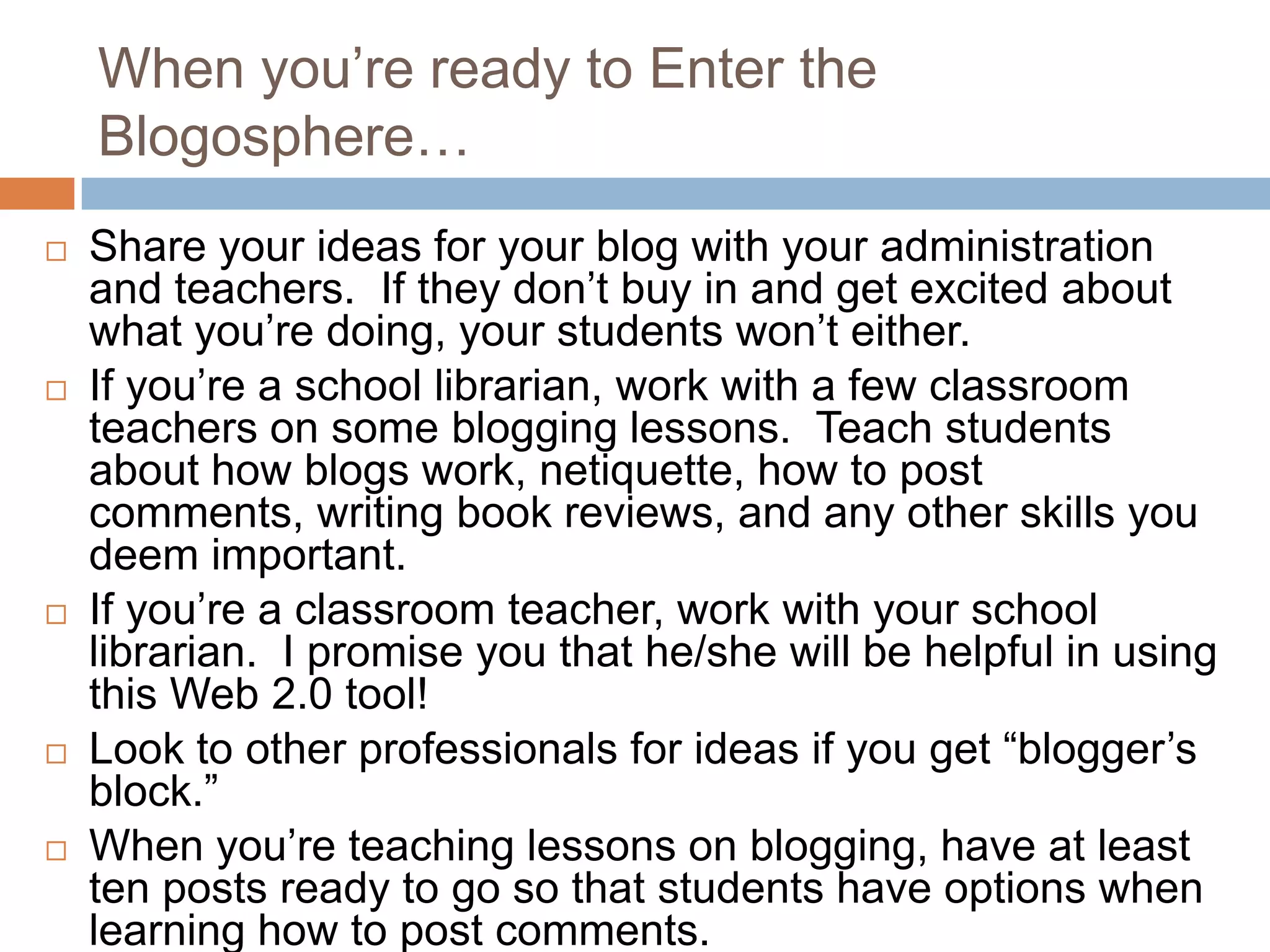 When you’re ready to Enter the
    Blogosphere…
   Share your ideas for your blog with your administration
    and teachers. If they don’t buy in and get excited about
    what you’re doing, your students won’t either.
   If you’re a school librarian, work with a few classroom
    teachers on some blogging lessons. Teach students
    about how blogs work, netiquette, how to post
    comments, writing book reviews, and any other skills you
    deem important.
   If you’re a classroom teacher, work with your school
    librarian. I promise you that he/she will be helpful in using
    this Web 2.0 tool!
   Look to other professionals for ideas if you get “blogger’s
    block.”
   When you’re teaching lessons on blogging, have at least
    ten posts ready to go so that students have options when
    learning how to post comments.
 