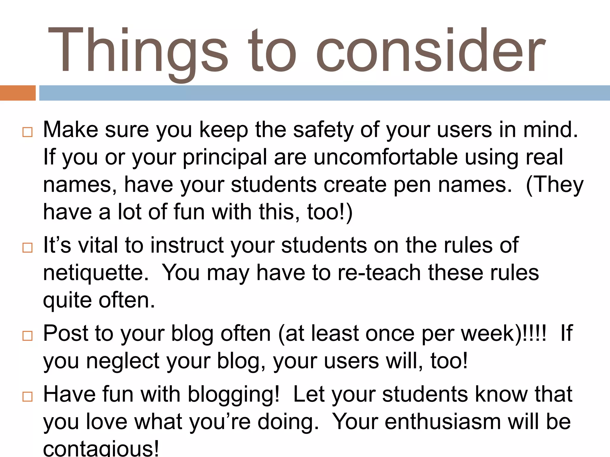 Things to consider
   Make sure you keep the safety of your users in mind.
    If you or your principal are uncomfortable using real
    names, have your students create pen names. (They
    have a lot of fun with this, too!)
   It’s vital to instruct your students on the rules of
    netiquette. You may have to re-teach these rules
    quite often.
   Post to your blog often (at least once per week)!!!! If
    you neglect your blog, your users will, too!
   Have fun with blogging! Let your students know that
    you love what you’re doing. Your enthusiasm will be
    contagious!
 