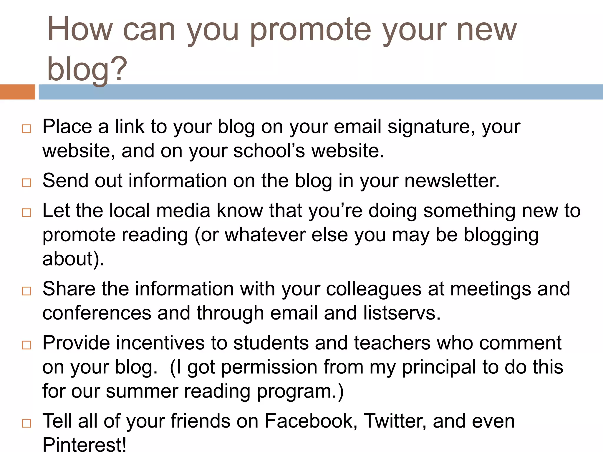 How can you promote your new
    blog?
   Place a link to your blog on your email signature, your
    website, and on your school’s website.
   Send out information on the blog in your newsletter.
   Let the local media know that you’re doing something new to
    promote reading (or whatever else you may be blogging
    about).
   Share the information with your colleagues at meetings and
    conferences and through email and listservs.
   Provide incentives to students and teachers who comment
    on your blog. (I got permission from my principal to do this
    for our summer reading program.)
   Tell all of your friends on Facebook, Twitter, and even
    Pinterest!
 