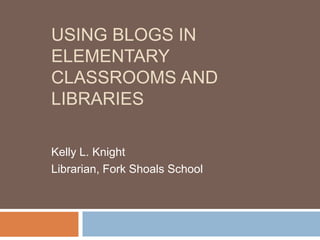 USING BLOGS IN
ELEMENTARY
CLASSROOMS AND
LIBRARIES

Kelly L. Knight
Librarian, Fork Shoals School
 
