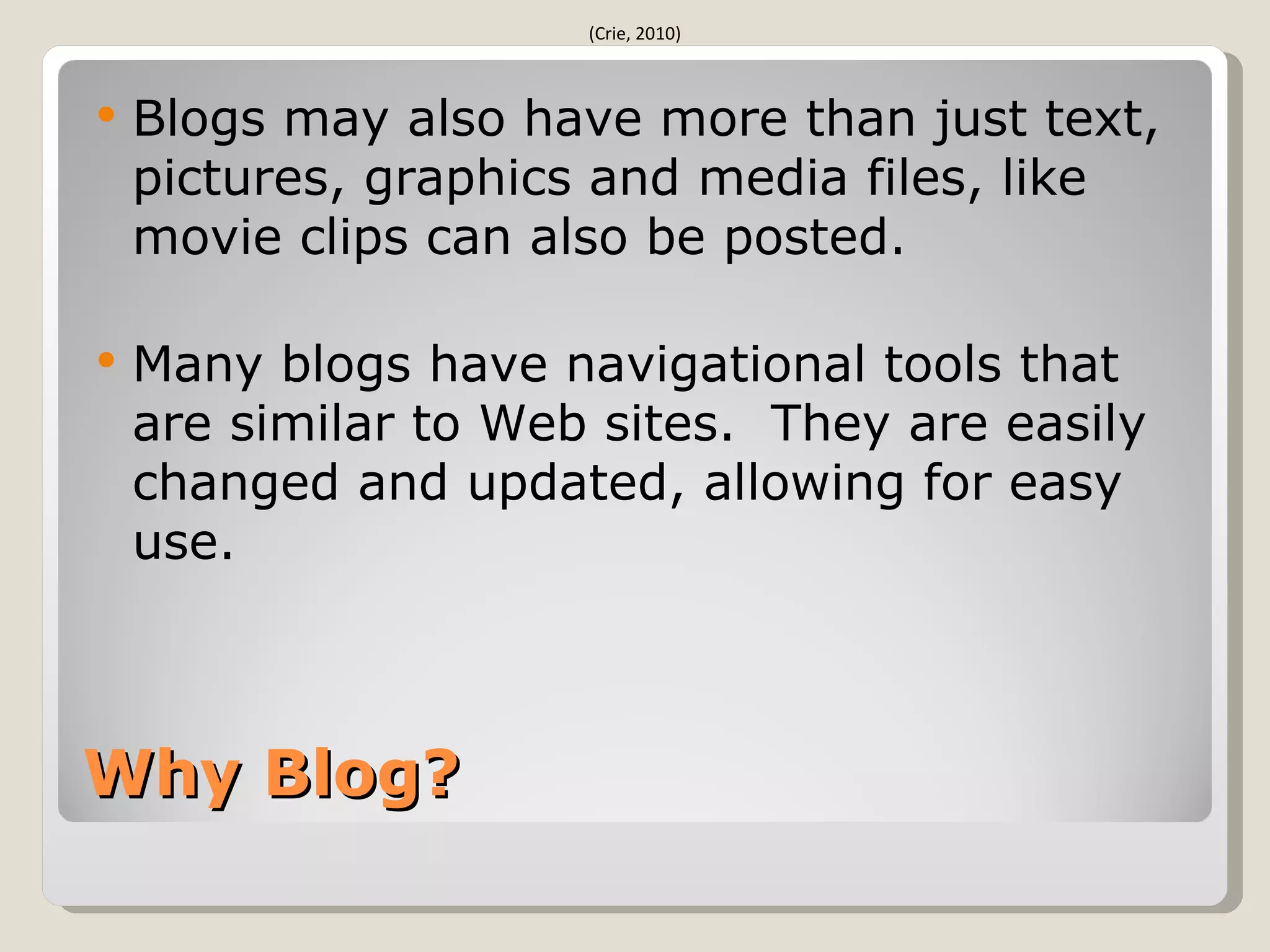 (Crie, 2010)



   Blogs may also have more than just text,
    pictures, graphics and media files, like
    movie clips can also be posted.

   Many blogs have navigational tools that
    are similar to Web sites. They are easily
    changed and updated, allowing for easy
    use.



Why Blog?
 