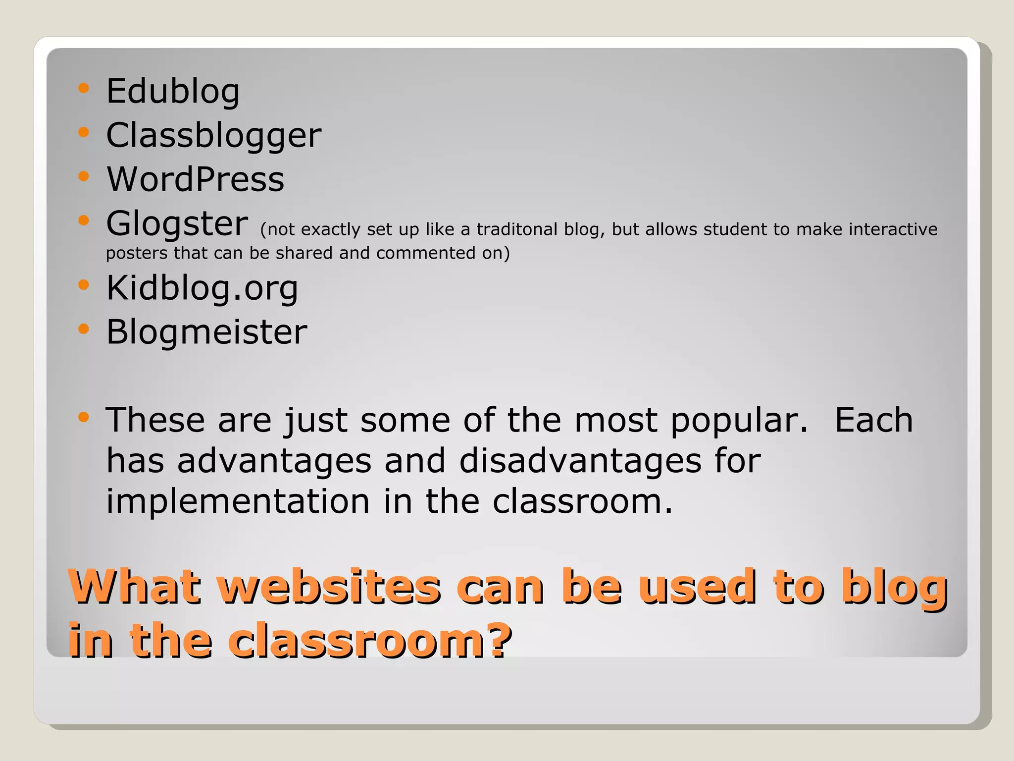    Edublog
   Classblogger
   WordPress
   Glogster (not exactly set up like a traditonal blog, but allows student to make interactive
    posters that can be shared and commented on)

   Kidblog.org
   Blogmeister

   These are just some of the most popular. Each
    has advantages and disadvantages for
    implementation in the classroom.

What websites can be used to blog
in the classroom?
 