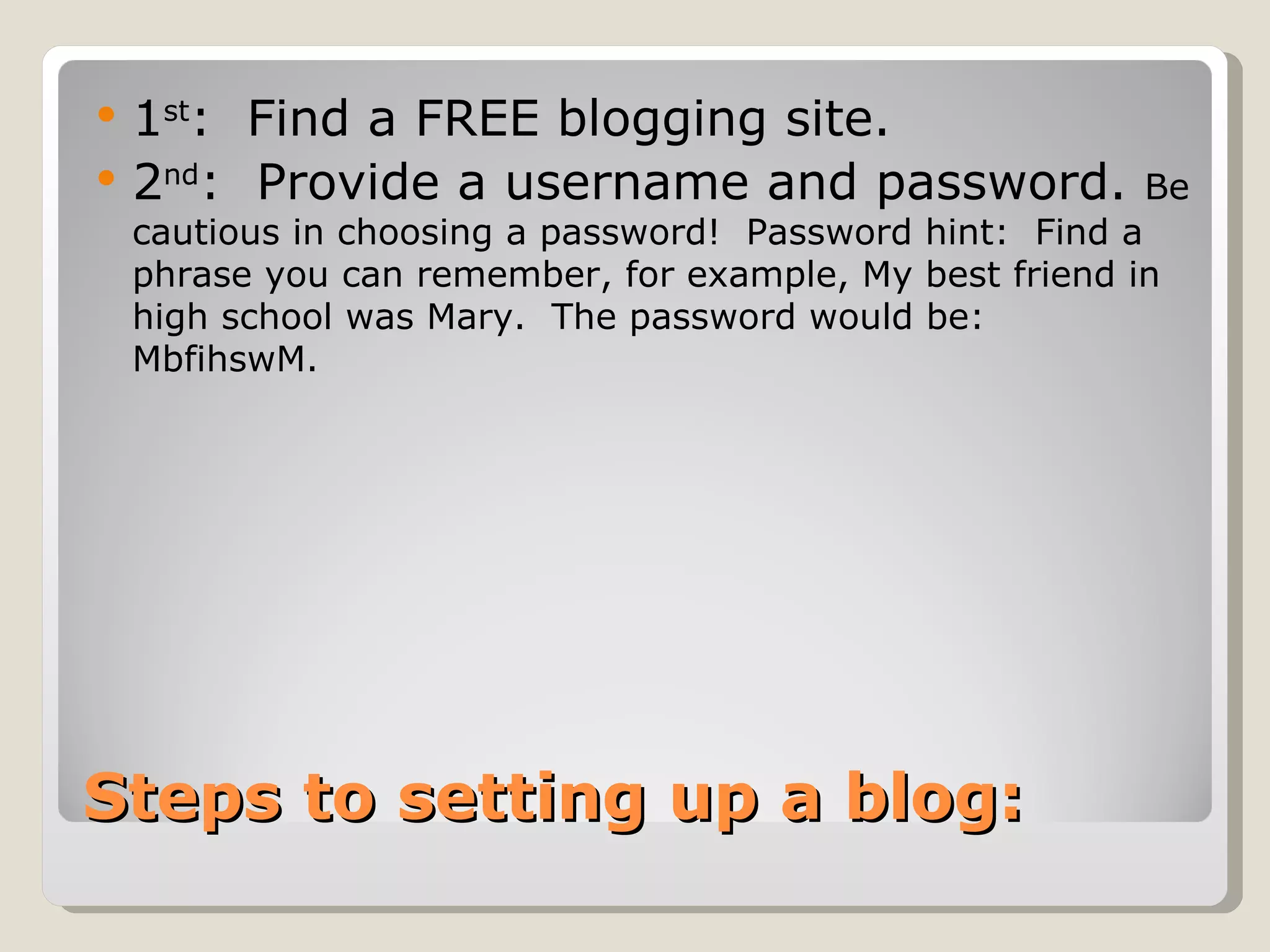    1st: Find a FREE blogging site.
   2nd: Provide a username and password.                 Be
    cautious in choosing a password! Password hint: Find a
    phrase you can remember, for example, My best friend in
    high school was Mary. The password would be:
    MbfihswM.




Steps to setting up a blog:
 
