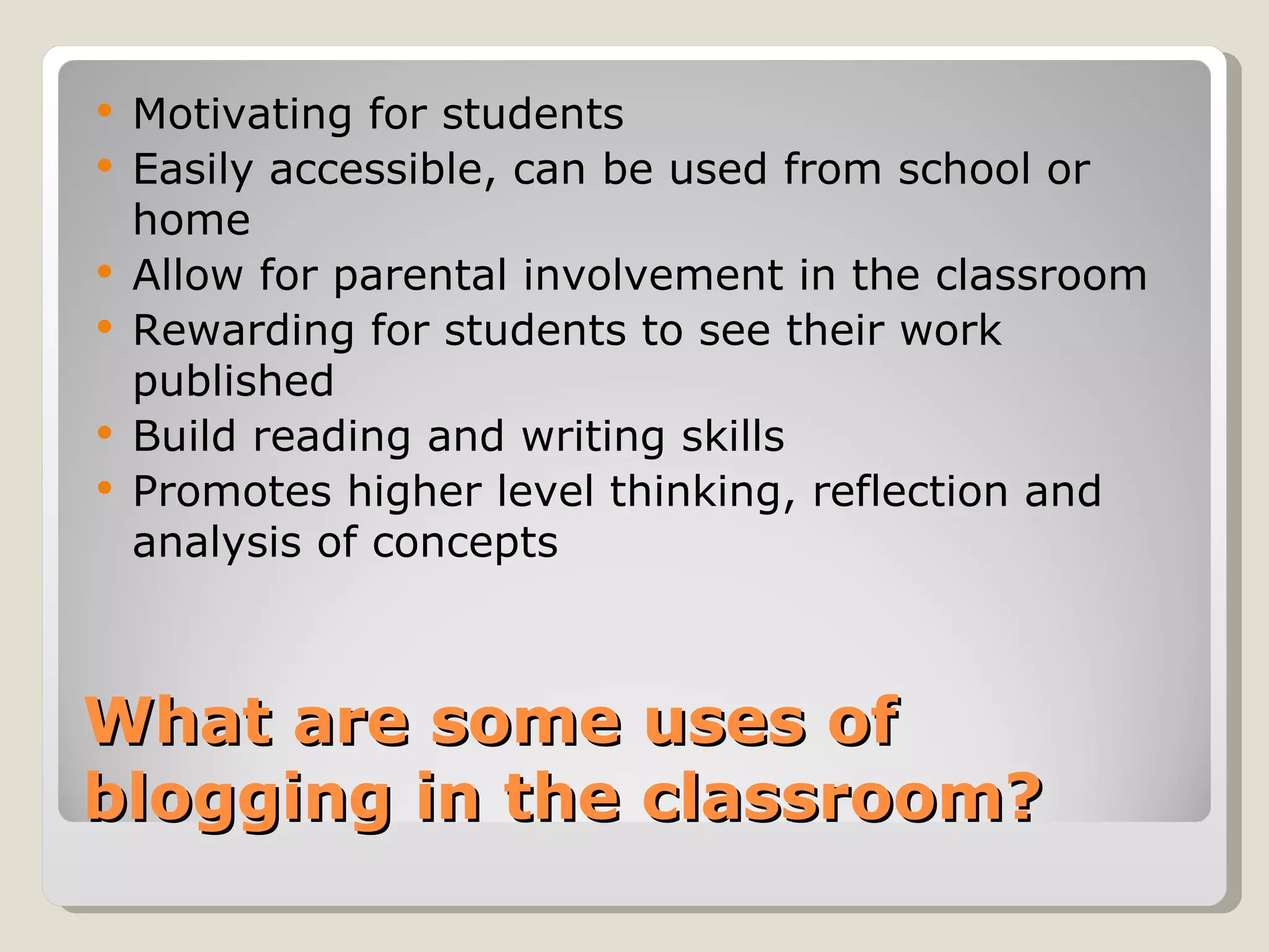    Motivating for students
   Easily accessible, can be used from school or
    home
   Allow for parental involvement in the classroom
   Rewarding for students to see their work
    published
   Build reading and writing skills
   Promotes higher level thinking, reflection and
    analysis of concepts



What are some uses of
blogging in the classroom?
 