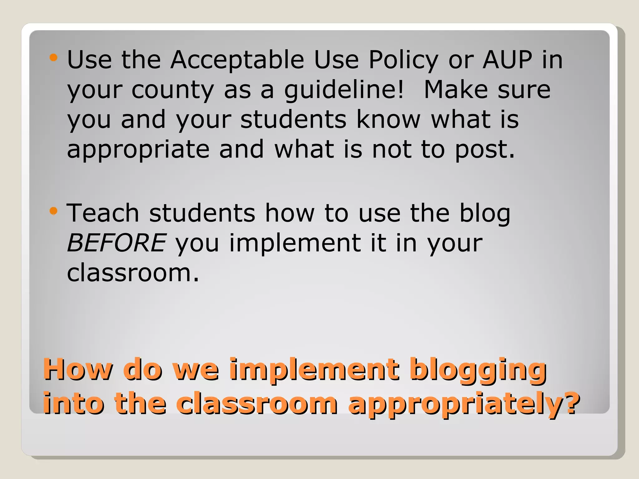    Use the Acceptable Use Policy or AUP in
    your county as a guideline! Make sure
    you and your students know what is
    appropriate and what is not to post.

   Teach students how to use the blog
    BEFORE you implement it in your
    classroom.


How do we implement blogging
into the classroom appropriately?
 