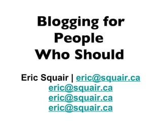 Blogging for People  Who Should   Eric Squair |  [email_address] [email_address] [email_address] [email_address] 