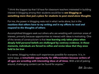 “I think the biggest tip that I'd have for classroom teachers interested in building
interest in blogging among their students would be to see blogging as
something more than just a place for students to post stand-alone thoughts.
For me, the power in blogging rests not in what I write alone, but in the
reactions that others have to my writing and in my efforts to read and
respond to the thoughts of others.
Accomplished bloggers seek out others who are wrestling with common areas of
interest, primarily because opportunities to interact with ideas is motivating. One
of the tenets of constructivism is that true learning only takes place when
deeply held personal beliefs are challenged by contrary evidence. In those
moments, individuals are forced to reﬁne and revise ideas that they once
held to be true.
In a sense, blogging makes such experiences possible for everyone. It is, in
some ways, a remarkable opportunity for differentiation because writers of
all ages are wrestling with interesting ideas at all times. With a bit of poking
around, challenging content can be found for anyone.”
Bill Ferriter
 