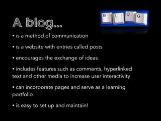 A blog...
• is a method of communication
• is a website with entries called posts
• encourages the exchange of ideas
• includes features such as comments, hyperlinked
text and other media to increase user interactivity
• can incorporate pages and serve as a learning
portfolio
• is easy to set up and maintain!
 