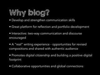 Why blog?
• Develop and strengthen communication skills
• Great platform for reflection and portfolio development
• Interactive: two-way communication and discourse
encouraged
• A “real” writing experience - opportunities for revised
compositions and shared with authentic audience
• Promotes digital citizenship and building a positive digital
footprint
• Collaborative opportunities and global connections
 