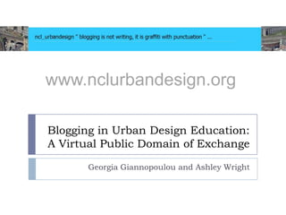www.nclurbandesign.org

Blogging in Urban Design Education:
A Virtual Public Domain of Exchange

       Georgia Giannopoulou and Ashley Wright
 