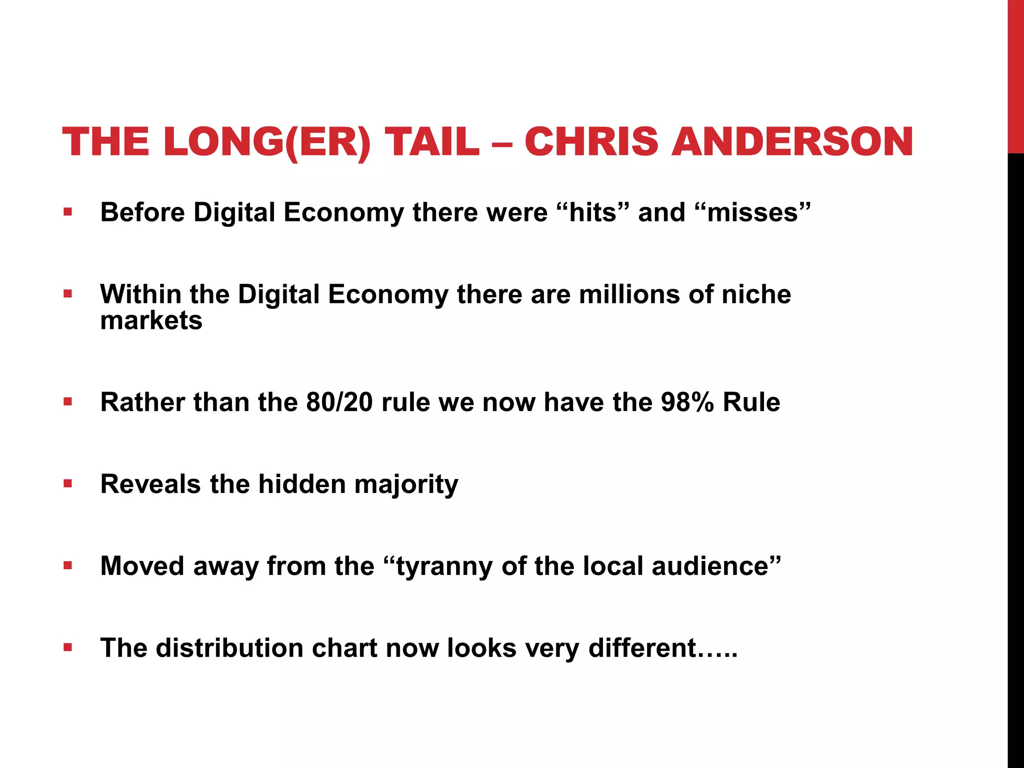 THE LONG(ER) TAIL – CHRIS ANDERSON
 Before Digital Economy there were “hits” and “misses”
 Within the Digital Economy there are millions of niche
markets
 Rather than the 80/20 rule we now have the 98% Rule
 Reveals the hidden majority
 Moved away from the “tyranny of the local audience”
 The distribution chart now looks very different…..
 
