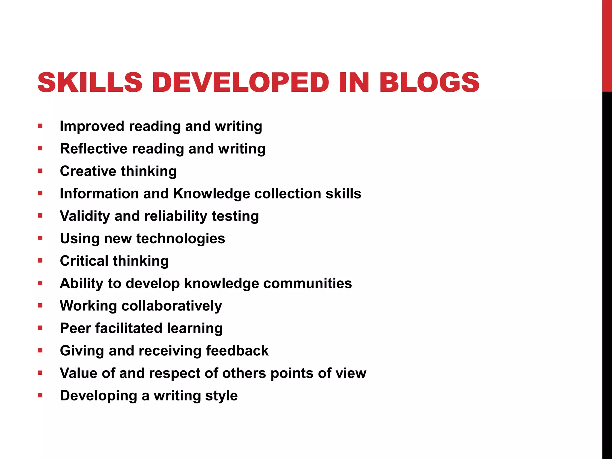 SKILLS DEVELOPED IN BLOGS
 Improved reading and writing
 Reflective reading and writing
 Creative thinking
 Information and Knowledge collection skills
 Validity and reliability testing
 Using new technologies
 Critical thinking
 Ability to develop knowledge communities
 Working collaboratively
 Peer facilitated learning
 Giving and receiving feedback
 Value of and respect of others points of view
 Developing a writing style
 