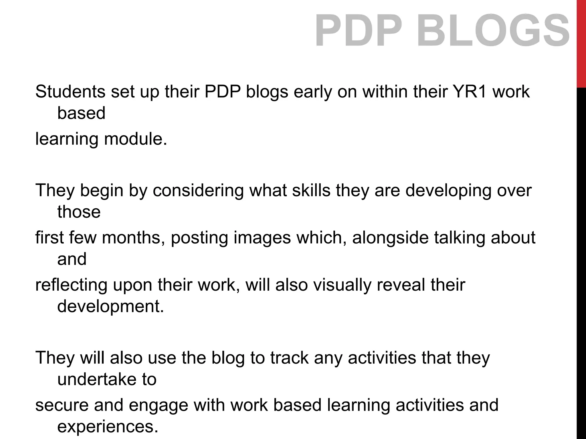 Students set up their PDP blogs early on within their YR1 work
based
learning module.
They begin by considering what skills they are developing over
those
first few months, posting images which, alongside talking about
and
reflecting upon their work, will also visually reveal their
development.
They will also use the blog to track any activities that they
undertake to
secure and engage with work based learning activities and
experiences.
PDP BLOGS
 