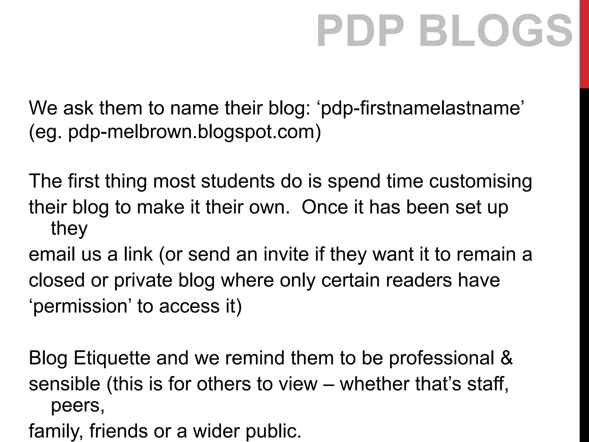 We ask them to name their blog: ‘pdp-firstnamelastname’
(eg. pdp-melbrown.blogspot.com)
The first thing most students do is spend time customising
their blog to make it their own. Once it has been set up
they
email us a link (or send an invite if they want it to remain a
closed or private blog where only certain readers have
‘permission’ to access it)
Blog Etiquette and we remind them to be professional &
sensible (this is for others to view – whether that’s staff,
peers,
family, friends or a wider public.
PDP BLOGS
 