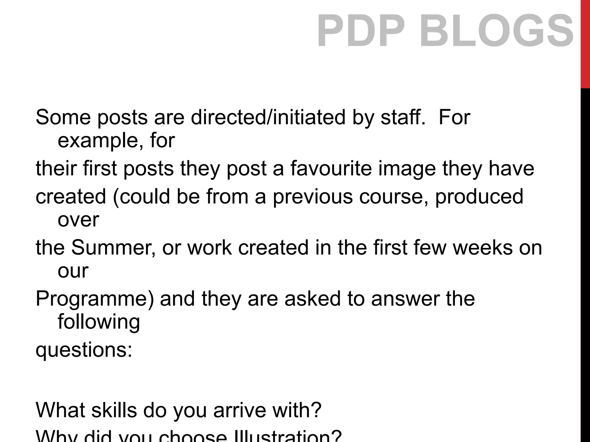 Some posts are directed/initiated by staff. For
example, for
their first posts they post a favourite image they have
created (could be from a previous course, produced
over
the Summer, or work created in the first few weeks on
our
Programme) and they are asked to answer the
following
questions:
What skills do you arrive with?
PDP BLOGS
 