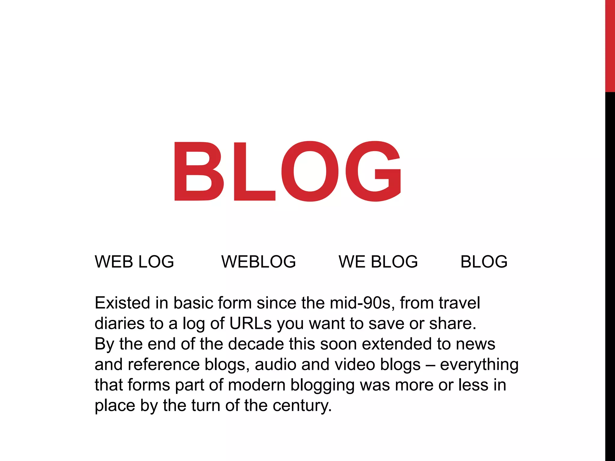 BLOG
WEB LOG WEBLOG WE BLOG BLOG
Existed in basic form since the mid-90s, from travel
diaries to a log of URLs you want to save or share.
By the end of the decade this soon extended to news
and reference blogs, audio and video blogs – everything
that forms part of modern blogging was more or less in
place by the turn of the century.
 