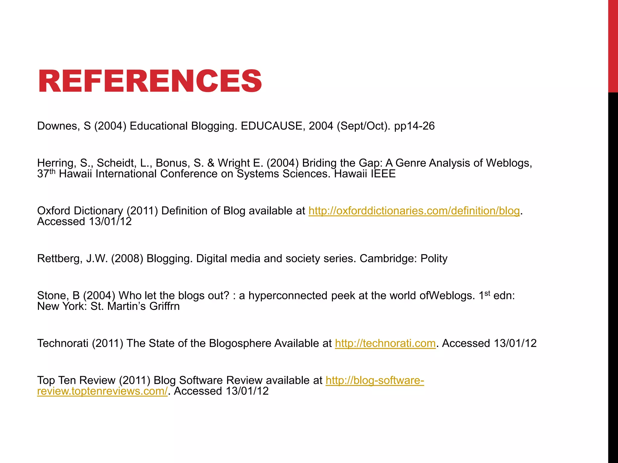REFERENCES
Downes, S (2004) Educational Blogging. EDUCAUSE, 2004 (Sept/Oct). pp14-26
Herring, S., Scheidt, L., Bonus, S. & Wright E. (2004) Briding the Gap: A Genre Analysis of Weblogs,
37th Hawaii International Conference on Systems Sciences. Hawaii IEEE
Oxford Dictionary (2011) Definition of Blog available at http://oxforddictionaries.com/definition/blog.
Accessed 13/01/12
Rettberg, J.W. (2008) Blogging. Digital media and society series. Cambridge: Polity
Stone, B (2004) Who let the blogs out? : a hyperconnected peek at the world ofWeblogs. 1st edn:
New York: St. Martin’s Griffrn
Technorati (2011) The State of the Blogosphere Available at http://technorati.com. Accessed 13/01/12
Top Ten Review (2011) Blog Software Review available at http://blog-software-
review.toptenreviews.com/. Accessed 13/01/12
 