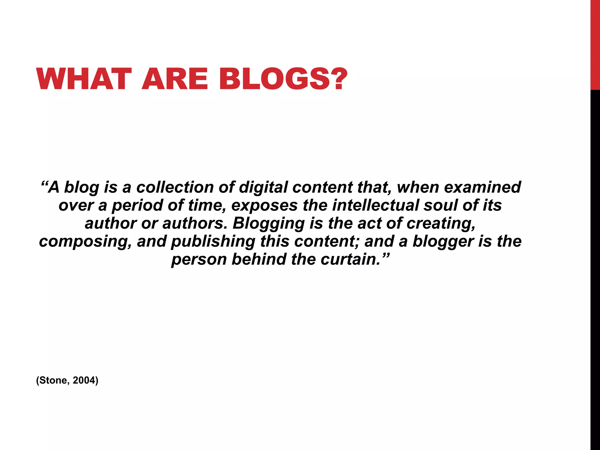 WHAT ARE BLOGS?
“A blog is a collection of digital content that, when examined
over a period of time, exposes the intellectual soul of its
author or authors. Blogging is the act of creating,
composing, and publishing this content; and a blogger is the
person behind the curtain.”
(Stone, 2004)
 