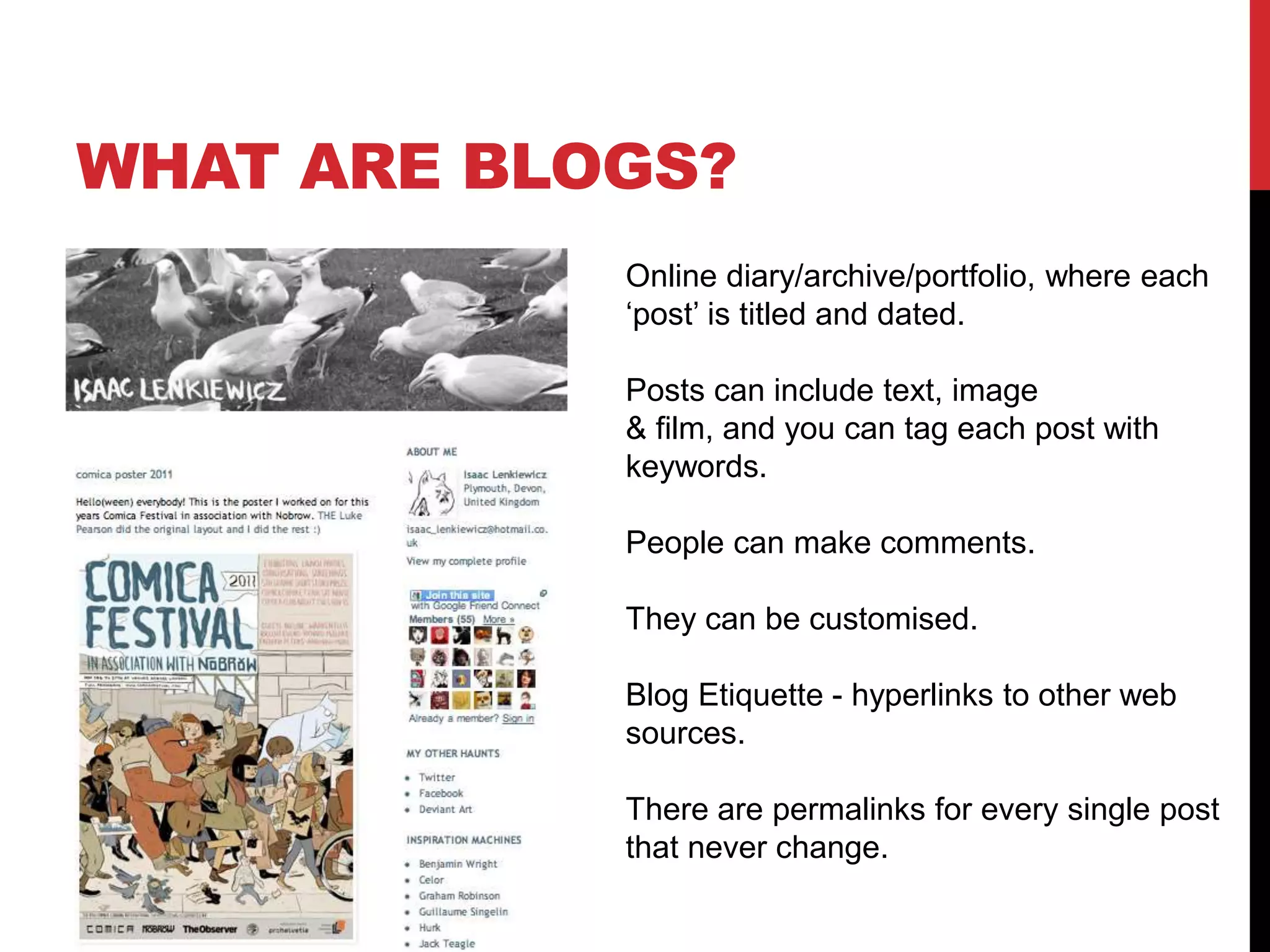 Online diary/archive/portfolio, where each
‘post’ is titled and dated.
Posts can include text, image
& film, and you can tag each post with
keywords.
People can make comments.
They can be customised.
Blog Etiquette - hyperlinks to other web
sources.
There are permalinks for every single post
that never change.
WHAT ARE BLOGS?
 