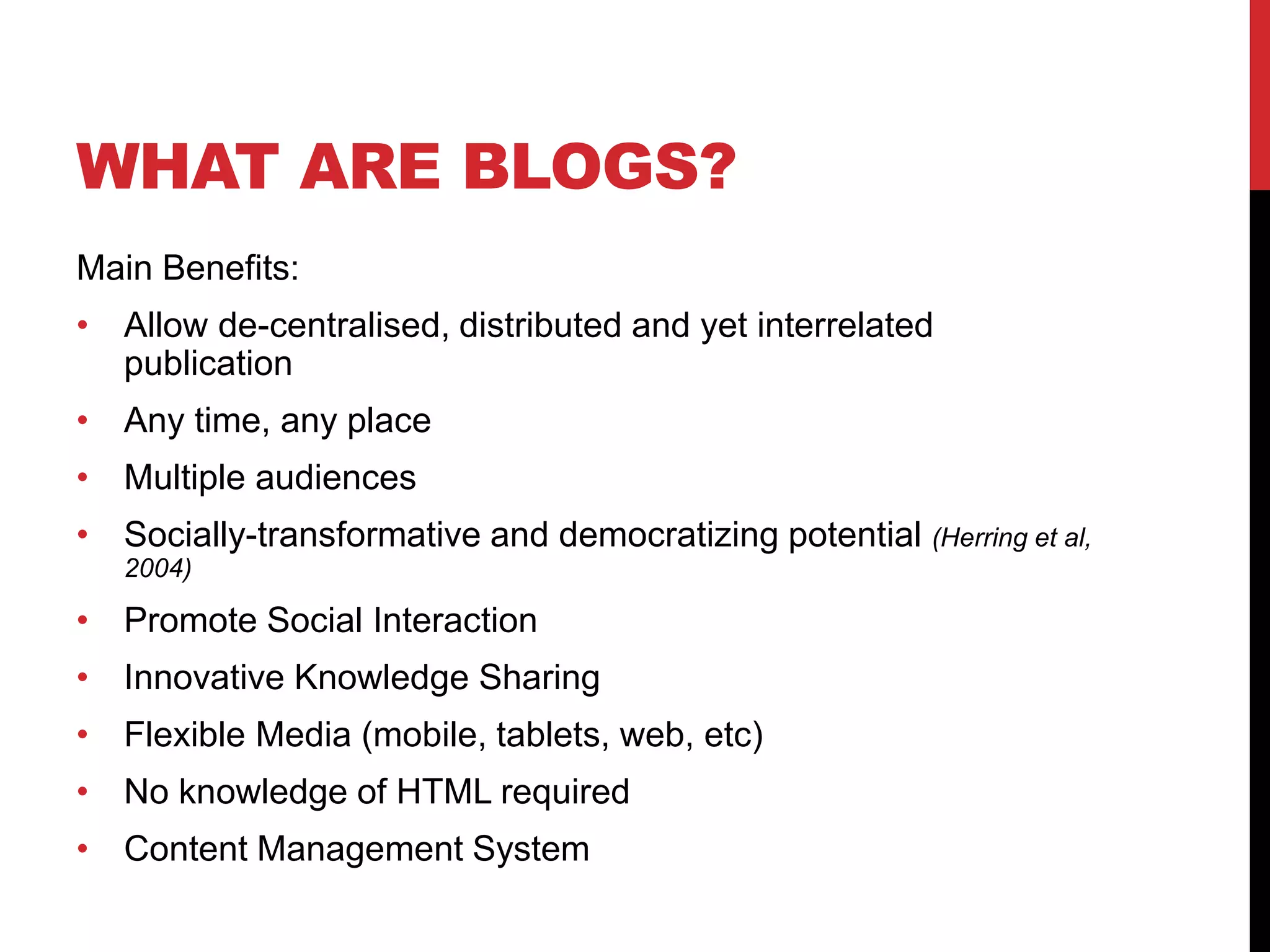 WHAT ARE BLOGS?
Main Benefits:
• Allow de-centralised, distributed and yet interrelated
publication
• Any time, any place
• Multiple audiences
• Socially-transformative and democratizing potential (Herring et al,
2004)
• Promote Social Interaction
• Innovative Knowledge Sharing
• Flexible Media (mobile, tablets, web, etc)
• No knowledge of HTML required
• Content Management System
 