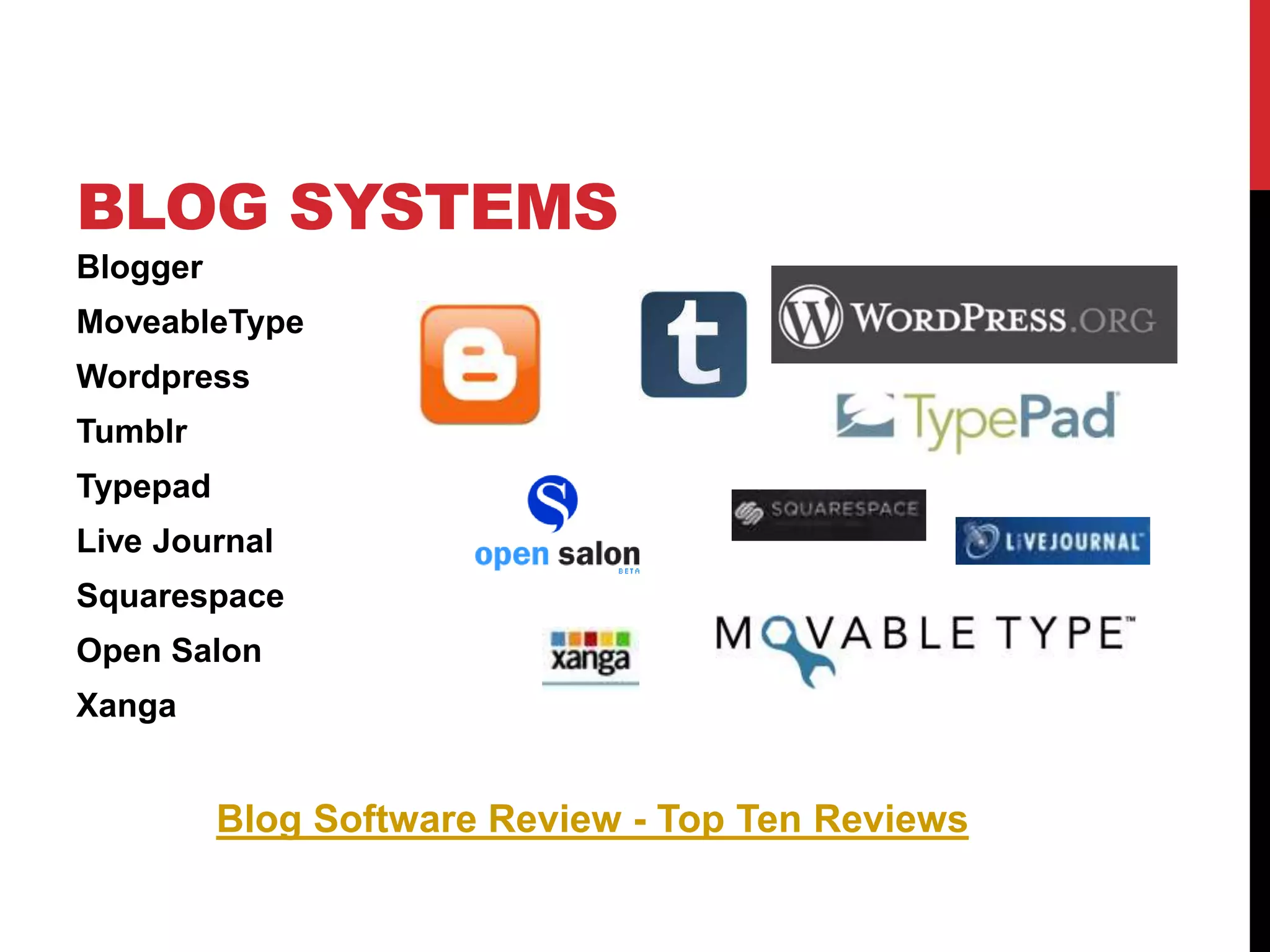 BLOG SYSTEMS
Blogger
MoveableType
Wordpress
Tumblr
Typepad
Live Journal
Squarespace
Open Salon
Xanga
Blog Software Review - Top Ten Reviews
 
