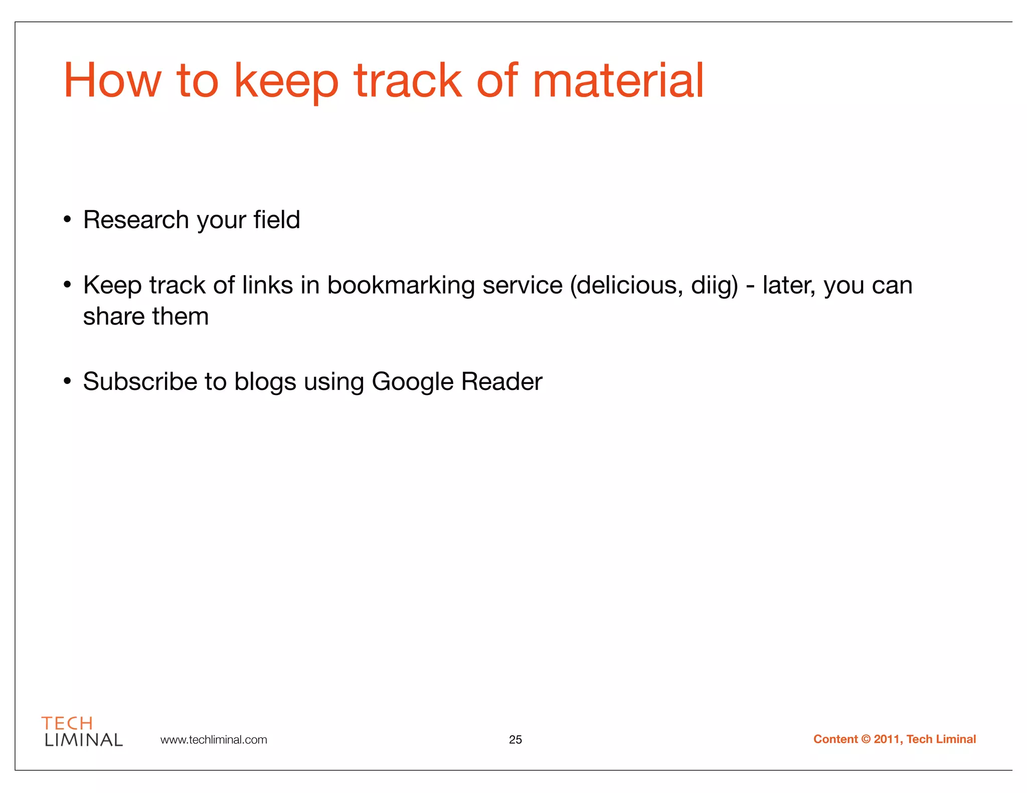 How to keep track of material

•   Research your ﬁeld

•   Keep track of links in bookmarking service (delicious, diig) - later, you can
    share them

•   Subscribe to blogs using Google Reader




           www.techliminal.com             25                          Content © 2011, Tech Liminal
 