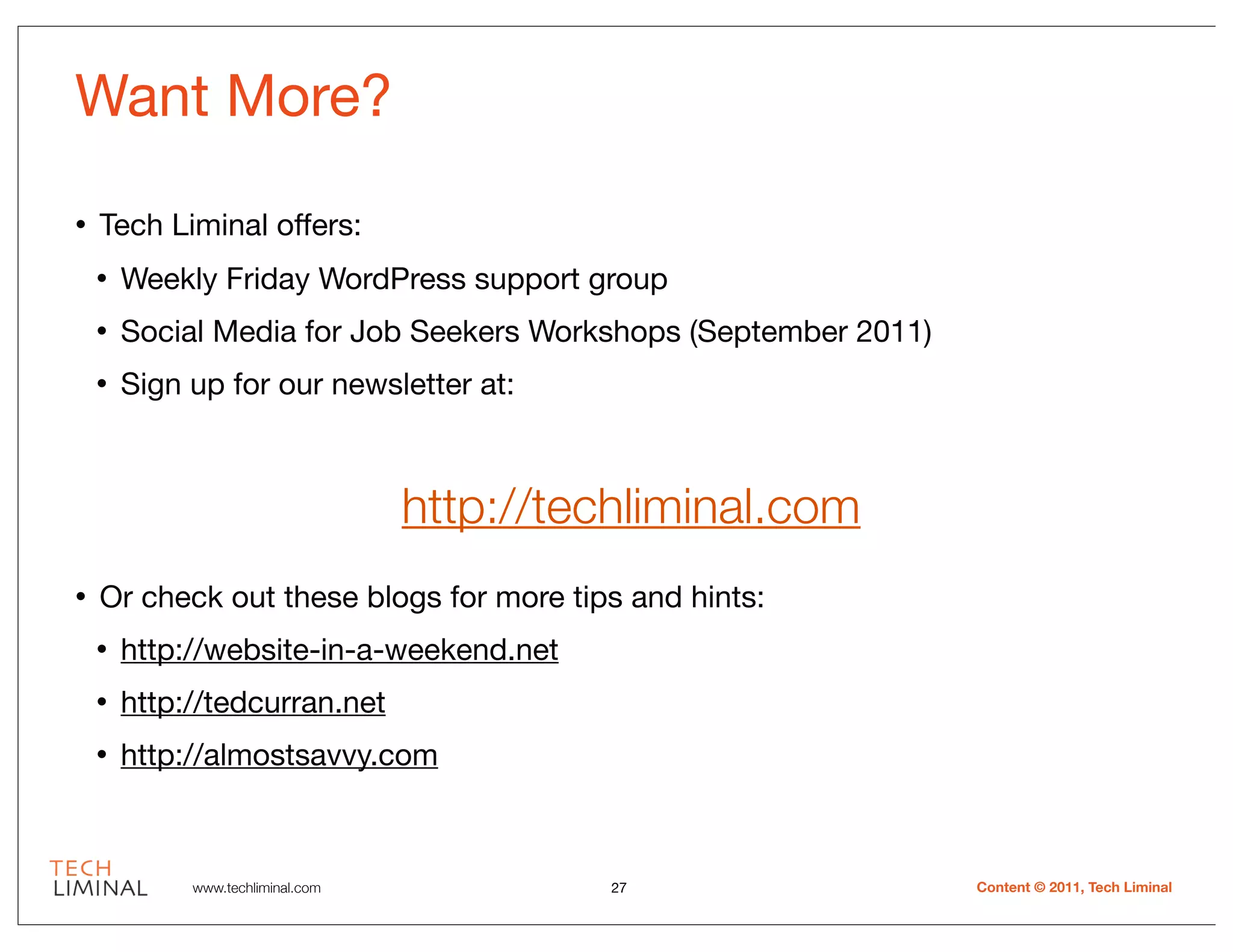 Want More?
•   Tech Liminal offers:
    •   Weekly Friday WordPress support group
    •   Social Media for Job Seekers Workshops (September 2011)
    •   Sign up for our newsletter at:



                                   http://techliminal.com
•   Or check out these blogs for more tips and hints:
    •   http://website-in-a-weekend.net
    •   http://tedcurran.net
    •   http://almostsavvy.com



             www.techliminal.com             27                   Content © 2011, Tech Liminal
 