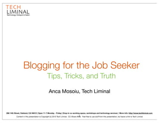 Technology Hotspot & Salon




                   Blogging for the Job Seeker
                                                 Tips, Tricks, and Truth

                                                    Anca Mosoiu, Tech Liminal



268 14th Street, Oakland, CA 94612 | Open 11-7 Monday - Friday | Drop-in co-working space, workshops and technology services | More info: http://www.techliminal.com
                                                                                        1
           Content in this presentation is Copyright (c) 2010 Tech Liminal. CC-Share-Alike. Feel free to use stuff from this presentation, but leave a link to Tech Liminal
 