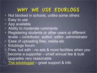 •   Not blocked in schools, unlike some others
•   Easy to use
•   App available
•   Ability to moderate comments
•   Registering students or other users at different
    levels – contributor, author, editor, administrator
•   Ease of uploading files, media etc
•   Edublogs forum
•   Free, but with - no ads & more facilities when you
    become a supporter – small annual fee & bulk
    upgrades very reasonable
•   The edublogger – great support & info
 