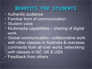 • Authentic audience
• Familiar form of communication
• Student voice
• Multimedia capabilities – sharing of digital
  work
• Global communication –collaborative work
  with other classes in Australia & overseas,
  comments from all over world, networking
  with classes in NZ, UK & USA
• Feedback from others
 