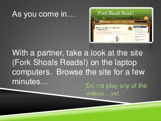 As you come in…



With a partner, take a look at the site
(Fork Shoals Reads!) on the laptop
computers. Browse the site for a few
minutes…             Do not play any of the
                       videos…yet.
 