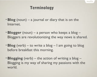 • Blog (noun) – a journal or diary that is on the
Internet.
• Blogger (noun) – a person who keeps a blog –
Bloggers are revolutionizing the way news is shared.
• Blog (verb) – to write a blog – I am going to blog
before breakfast this morning.
• Blogging (verb) – the action of writing a blog –
Blogging is my way of sharing my passions with the
world.
Terminology