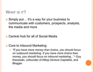 What is it?Simply put… It’s a way for your business to communicate with customers, prospects, analysts, the media and moreCentral Hub for all of Social MediaCore to Inbound Marketing"If you have more money than brains, you should focus on outbound marketing. If you have more brains than money, you should focus on inbound marketing..."- Guy Kawasaki, cofounder of Alltop,Venture Capitalist, and Blogger.