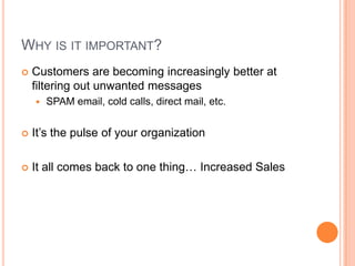 Why is it important?Customers are becoming increasingly better at filtering out unwanted messagesSPAM email, cold calls, direct mail, etc.It’s the pulse of your organizationIt all comes back to one thing… Increased Sales