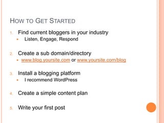 How to Get StartedFind current bloggers in your industryListen, Engage, RespondCreate a sub domain/directorywww.blog.yoursite.com or www.yoursite.com/blogInstall a blogging platformI recommend WordPressCreate a simple content planWrite your first post