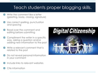 Teach students proper blogging skills.
 Write the comment like a letter
  (greeting, body, closing, signature)

 Use correct spelling, punctuation
  and spacing

 Read over the comment and
  editing before submitting

 Compliment the writer in a specific
  way, asking a question and/or
  adding new information to the post

 Write a relevant comment that is
  related to the post

 Do not reveal personal information
  in your comment

 Include links to relevant websites

 Cite information
 