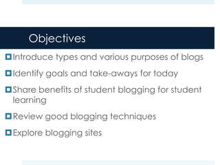 Objectives
Introduce types and various purposes of blogs
Identify goals and take-aways for today
Share benefits of student blogging for student
 learning
Review good blogging techniques
Explore blogging sites
 