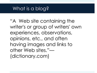 What is a blog?

“A Web site containing the
writer's or group of writers' own
experiences, observations,
opinions, etc., and often
having images and links to
other Web sites.”—
(dictionary.com)
 