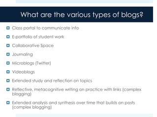 What are the various types of blogs?
 Class portal to communicate info

 E-portfolio of student work

 Collaborative Space

 Journaling

 Microblogs (Twitter)

 Videoblogs

 Extended study and reflection on topics

 Reflective, metacognitive writing on practice with links (complex
  blogging)

 Extended analysis and synthesis over time that builds on posts
  (complex blogging)
 