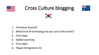 Cross Culture blogging
1. Introduce Yourself
2. What kind of technology do you use in the home?
3. Free topic
4. Global warming
5. Free topic
6. Illegal immigration etc
 