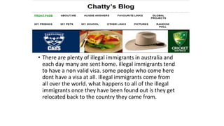 • There are plenty of illegal immigrants in australia and
each day many are sent home. illegal immigrants tend
to have a non valid visa. some people who come here
dont have a visa at all. Illegal immigrants come from
all over the world. what happens to all of the illegal
immigrants once they have been found out is they get
relocated back to the country they came from.
 
