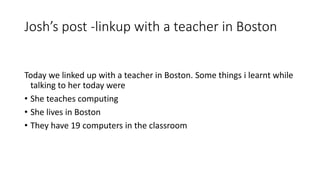 Josh’s post -linkup with a teacher in Boston
Today we linked up with a teacher in Boston. Some things i learnt while
talking to her today were
• She teaches computing
• She lives in Boston
• They have 19 computers in the classroom
 