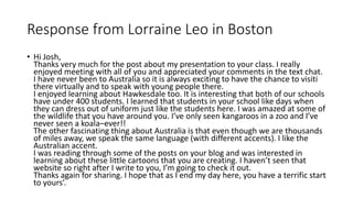 Response from Lorraine Leo in Boston
• Hi Josh,
Thanks very much for the post about my presentation to your class. I really
enjoyed meeting with all of you and appreciated your comments in the text chat.
I have never been to Australia so it is always exciting to have the chance to visiti
there virtually and to speak with young people there.
I enjoyed learning about Hawkesdale too. It is interesting that both of our schools
have under 400 students. I learned that students in your school like days when
they can dress out of uniform just like the students here. I was amazed at some of
the wildlife that you have around you. I’ve only seen kangaroos in a zoo and I’ve
never seen a koala–ever!!
The other fascinating thing about Australia is that even though we are thousands
of miles away, we speak the same language (with different accents). I like the
Australian accent.
I was reading through some of the posts on your blog and was interested in
learning about these little cartoons that you are creating. I haven’t seen that
website so right after I write to you, I’m going to check it out.
Thanks again for sharing. I hope that as I end my day here, you have a terrific start
to yours’.
 