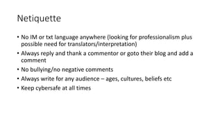 Netiquette
• No IM or txt language anywhere (looking for professionalism plus
possible need for translators/interpretation)
• Always reply and thank a commentor or goto their blog and add a
comment
• No bullying/no negative comments
• Always write for any audience – ages, cultures, beliefs etc
• Keep cybersafe at all times
 