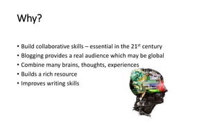 Why?
• Build collaborative skills – essential in the 21st century
• Blogging provides a real audience which may be global
• Combine many brains, thoughts, experiences
• Builds a rich resource
• Improves writing skills
 