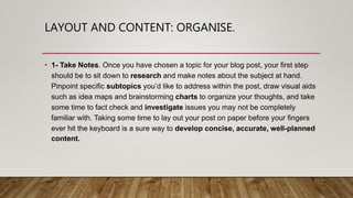 LAYOUT AND CONTENT: ORGANISE.
• 1- Take Notes. Once you have chosen a topic for your blog post, your first step
should be to sit down to research and make notes about the subject at hand.
Pinpoint specific subtopics you’d like to address within the post, draw visual aids
such as idea maps and brainstorming charts to organize your thoughts, and take
some time to fact check and investigate issues you may not be completely
familiar with. Taking some time to lay out your post on paper before your fingers
ever hit the keyboard is a sure way to develop concise, accurate, well-planned
content.
 