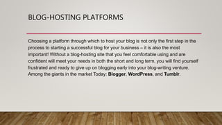 BLOG-HOSTING PLATFORMS
Choosing a platform through which to host your blog is not only the first step in the
process to starting a successful blog for your business – it is also the most
important! Without a blog-hosting site that you feel comfortable using and are
confident will meet your needs in both the short and long term, you will find yourself
frustrated and ready to give up on blogging early into your blog-writing venture.
Among the giants in the market Today: Blogger, WordPress, and Tumblr.
 