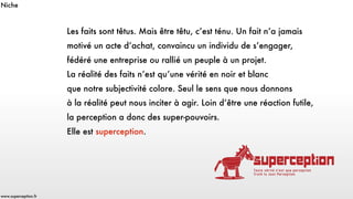Les faits sont têtus. Mais être têtu, c’est ténu. Un fait n’a jamais
motivé un acte d’achat, convaincu un individu de s’engager, 
fédéré une entreprise ou rallié un peuple à un projet. 
La réalité des faits n’est qu’une vérité en noir et blanc 
que notre subjectivité colore. Seul le sens que nous donnons 
à la réalité peut nous inciter à agir. Loin d’être une réaction futile, 
la perception a donc des super-pouvoirs.
Elle est superception.
www.superception.fr
Niche
 