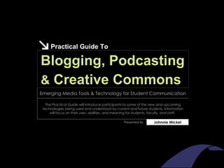Practical Guide To Blogging, Podcasting Johnnie Mickel Presented By The  Practical Guide  will introduce participants to some of the new and upcoming technologies being used and understood by current and future students. Information will focus on their uses, abilities, and meaning for students, faculty, and staff.   Emerging Media Tools & Technology for Student Communication &  Creative Commons 